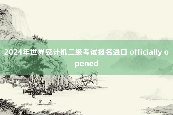 2024年世界狡计机二级考试报名进口 officially opened